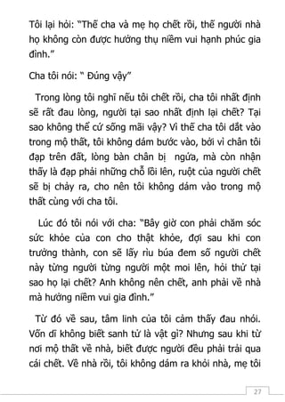 27
Tôi lại hỏi: “Thế cha và mẹ họ chết rồi, thế người nhà
họ không còn được hưởng thụ niềm vui hạnh phúc gia
đình.”
Cha tôi nói: “ Đúng vậy”
Trong lòng tôi nghĩ nếu tôi chết rồi, cha tôi nhất định
sẽ rất đau lòng, người tại sao nhất định lại chết? Tại
sao không thể cứ sống mãi vậy? Vì thế cha tôi dắt vào
trong mộ thất, tôi không dám bước vào, bởi vì chân tôi
đạp trên đất, lòng bàn chân bị ngứa, mà còn nhận
thấy là đạp phải những chỗ lồi lên, ruột của người chết
sẽ bị chảy ra, cho nên tôi không dám vào trong mộ
thất cùng với cha tôi.
Lúc đó tôi nói với cha: “Bây giờ con phải chăm sóc
sức khỏe của con cho thật khỏe, đợi sau khi con
trưởng thành, con sẽ lấy rìu búa đem số người chết
này từng người từng người một moi lên, hỏi thử tại
sao họ lại chết? Anh không nên chết, anh phải về nhà
mà hưởng niềm vui gia đình.”
Từ đó về sau, tâm linh của tôi cảm thấy đau nhói.
Vốn dĩ không biết sanh tử là vật gì? Nhưng sau khi từ
nơi mộ thất về nhà, biết được người đều phải trải qua
cái chết. Về nhà rồi, tôi không dám ra khỏi nhà, mẹ tôi
 