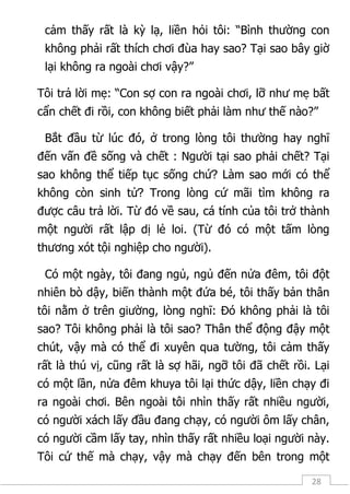 28
cảm thấy rất là kỳ lạ, liền hỏi tôi: “Bình thường con
không phải rất thích chơi đùa hay sao? Tại sao bây giờ
lại không ra ngoài chơi vậy?”
Tôi trả lời mẹ: “Con sợ con ra ngoài chơi, lỡ như mẹ bất
cẩn chết đi rồi, con không biết phải làm như thế nào?”
Bắt đầu từ lúc đó, ở trong lòng tôi thường hay nghĩ
đến vấn đề sống và chết : Người tại sao phải chết? Tại
sao không thể tiếp tục sống chứ? Làm sao mới có thể
không còn sinh tử? Trong lòng cứ mãi tìm không ra
được câu trả lời. Từ đó về sau, cá tính của tôi trở thành
một người rất lập dị lẻ loi. (Từ đó có một tấm lòng
thương xót tội nghiệp cho người).
Có một ngày, tôi đang ngủ, ngủ đến nửa đêm, tôi đột
nhiên bò dậy, biến thành một đứa bé, tôi thấy bản thân
tôi nằm ở trên giường, lòng nghĩ: Đó không phải là tôi
sao? Tôi không phải là tôi sao? Thân thể động đậy một
chút, vậy mà có thể đi xuyên qua tường, tôi cảm thấy
rất là thú vị, cũng rất là sợ hãi, ngỡ tôi đã chết rồi. Lại
có một lần, nửa đêm khuya tôi lại thức dậy, liền chạy đi
ra ngoài chơi. Bên ngoài tôi nhìn thấy rất nhiều người,
có người xách lấy đầu đang chạy, có người ôm lấy chân,
có người cầm lấy tay, nhìn thấy rất nhiều loại người này.
Tôi cứ thế mà chạy, vậy mà chạy đến bên trong một
 