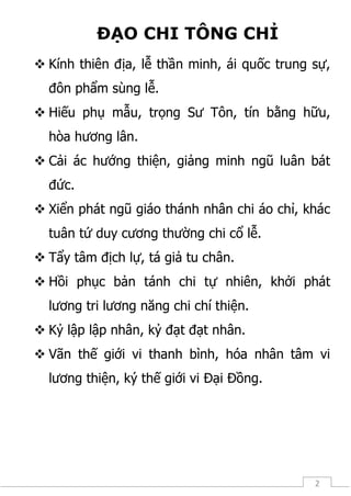 2
ĐẠO CHI TÔNG CHỈ
 Kính thiên địa, lễ thần minh, ái quốc trung sự,
đôn phẩm sùng lễ.
 Hiếu phụ mẫu, trọng Sư Tôn, tín bằng hữu,
hòa hương lân.
 Cải ác hướng thiện, giảng minh ngũ luân bát
đức.
 Xiển phát ngũ giáo thánh nhân chi áo chỉ, khác
tuân tứ duy cương thường chi cổ lễ.
 Tẩy tâm địch lự, tá giả tu chân.
 Hồi phục bản tánh chi tự nhiên, khởi phát
lương tri lương năng chi chí thiện.
 Kỷ lập lập nhân, kỷ đạt đạt nhân.
 Vãn thế giới vi thanh bình, hóa nhân tâm vi
lương thiện, ký thế giới vi Đại Đồng.
 