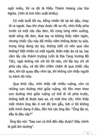 29
ngôi miếu, thì ra đó là Miếu Thành Hoàng của Gia
Nghĩa. (Vốn là linh hồn xuất khiếu).
Có một buổi tối nọ, bỗng nhiên tôi lại bò dậy, chạy
đi ra ngoài. Sau khi chạy được rất xa rồi, nhìn thấy phía
trước có một cây cầu đen, tôi cong lưng nhìn xuống,
dưới sông rất đen, đưa tay ra không thấy năm ngón,
nhưng chiếc cầu này đã nhiều năm không được tu sửa,
trong lòng đang do dự, không biết có nên qua cầu
không? Đột nhiên có một người, thân mặc áo cà sa, tay
cầm lấy cây thánh trượng (vốn là Địa Tạng Vương Bồ
Tát), ngài không nói với tôi lời nào, chỉ lấy tay chỉ về
phía cây cầu, và tôi liền chầm chậm đi qua chiếc cầu
đen, khi tôi quay đầu nhìn lại, thì không còn thấy người
tu hành đó nữa.
Qua khỏi cầu, nhìn thấy rất nhiều ruộng, còn có
những con đường nhỏ giữa ruộng, tôi liền men theo
con đường nhỏ giữa ruộng cứ thế đi về phía trước,
không biết đi được bao xa, có một khe cốc, nhìn thấy
một nhóm ông lão ở nơi đó tán gẫu, bởi vì tôi không
biết mình đang ở đâu, liền hỏi các ông lão: “Ông lão ơi,
đây là đâu vậy?”
Ông lão nói: “Sao con có thể đến đây được? Đây chính
là giới âm dương”.
 