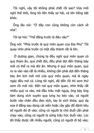 30
Tôi nghĩ, vậy tôi không phải chết rồi sao? Vừa mới
nghĩ thế thôi, lòng tôi liền thấy sợ hãi, và lớn tiếng bật
khóc.
Ông lão nói: “Ở đây con cũng không còn cách về
nhà”.
Tôi lại hỏi: “Thế đằng trước là đâu vậy?”
Ông nói: “Phía trước là quỷ môn quan của Địa Phủ” Tôi
quay nhìn phía trước có một dãy thành rất là lớn.
Ở dương gian, chúng ta đều nghĩ quỷ môn quan có
quỷ tham ăn, quỷ chết đói, đều phải đợi đến tháng bảy
mới có thể ra mà đòi ăn. Nhưng ở quỷ môn quan, quỷ
ra ra vào vào rất là nhiều, không cần phải đợi đến tháng
bảy âm lịch mới mở cửa quỷ môn quan, mà là ngày
ngày đều mở cả. Lòng tôi nghĩ, đã đến rồi thì xem thử
xem rồi mới nói. Đến nơi quỷ môn quan, nhìn thấy rất
nhiều quỷ ra vào, mà đầu trâu mặt ngựa, ông bảy ông
tám dùng xích xuyên qua lưng họ kéo vào, và người
bước vào chân đều đeo xích, tay bị xích khóa, quỷ dạ
xoa ở đằng sau dùng cái xiên hoặc cây gậy để đánh kêu
số người đó đi vào; cũng có người bị chó đuổi cắn phải
chạy vào; cũng có người bị sừng trâu húc đuổi vào. Lúc
đó thấy được rất nhiều người, cũng có người đi bộ vào;
 