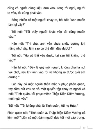 31
cũng có người dùng kiệu đưa vào. Lòng tôi nghĩ, người
ta vào, tôi cũng phải vào.
Bỗng nhiên có một người chạy ra, hỏi tôi: “Anh muốn
làm gì vậy?”
Tôi nói: “Tôi thấy người khác vào tôi cũng muốn
vào.”
Hắn nói: “Thí chủ, anh vẫn chưa chết, dương khí
nặng như vậy, làm sao có thể đến đây được?”
Tôi nói: “Họ có thể vào được, tại sao tôi không thể
vào?”
Hắn lại nói: “Đây là quỷ môn quan, không phải là nơi
vui chơi, sau khi anh vào rồi sẽ không ra được giới âm
dương.”
Lúc này có một người thân mặc y phục phán quan,
tay cầm bút chu sa và một quyển tập chạy ra ngoài và
nói: “Tinh quân, tôi phục mệnh Thập Điện Diêm Vương,
mời ngài vào”
Tôi nói: “Tôi không phải là Tinh quân, tôi họ Hứa.”
Phán quan nói: “Tinh quân à, Thập Điện Diêm Vương có
lệnh mời” Liền có một đám người đưa tôi mời vào trong.
 