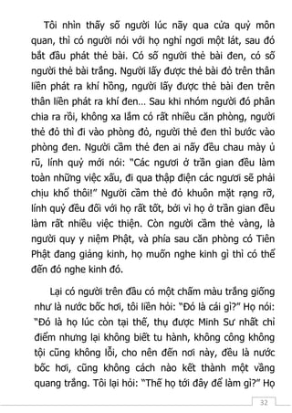 32
Tôi nhìn thấy số người lúc nãy qua cửa quỷ môn
quan, thì có người nói với họ nghỉ ngơi một lát, sau đó
bắt đầu phát thẻ bài. Có số người thẻ bài đen, có số
người thẻ bài trắng. Người lấy được thẻ bài đỏ trên thân
liền phát ra khí hồng, người lấy được thẻ bài đen trên
thân liền phát ra khí đen… Sau khi nhóm người đó phân
chia ra rồi, không xa lắm có rất nhiều căn phòng, người
thẻ đỏ thì đi vào phòng đỏ, người thẻ đen thì bước vào
phòng đen. Người cầm thẻ đen ai nấy đều chau mày ủ
rũ, lính quỷ mới nói: “Các ngươi ở trần gian đều làm
toàn những việc xấu, đi qua thập điện các ngươi sẽ phải
chịu khổ thôi!” Người cầm thẻ đỏ khuôn mặt rạng rỡ,
lính quỷ đều đối với họ rất tốt, bởi vì họ ở trần gian đều
làm rất nhiều việc thiện. Còn người cầm thẻ vàng, là
người quy y niệm Phật, và phía sau căn phòng có Tiên
Phật đang giảng kinh, họ muốn nghe kinh gì thì có thể
đến đó nghe kinh đó.
Lại có người trên đầu có một chấm màu trắng giống
như là nước bốc hơi, tôi liền hỏi: “Đó là cái gì?” Họ nói:
“Đó là họ lúc còn tại thế, thụ được Minh Sư nhất chỉ
điểm nhưng lại không biết tu hành, không công không
tội cũng không lỗi, cho nên đến nơi này, đều là nước
bốc hơi, cũng không cách nào kết thành một vầng
quang trắng. Tôi lại hỏi: “Thế họ tới đây để làm gì?” Họ
 