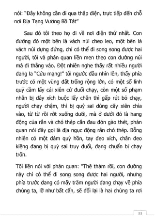33
nói: “Đây không cần đi qua thập điện, trực tiếp đến chỗ
nơi Địa Tạng Vương Bồ Tát”
Sau đó tôi theo họ đi về nơi điện thứ nhất. Con
đường đó một bên là vách núi cheo leo, một bên là
vách núi dựng đứng, chỉ có thể đi song song được hai
người, tôi và phán quan liền men theo con đường núi
mà đi thẳng vào. Đột nhiên nghe thấy rất nhiều người
đang la “Cứu mạng!” tôi ngước đầu nhìn lên, thấy phía
trước có một vùng đất trống rộng lớn, có một số lính
quỷ cầm lấy cái xiên cứ đuổi chạy, còn một số phạm
nhân bị dây xích buộc lấy chân thì gấp rút bỏ chạy,
người chạy chậm, thì bị quỷ sai dùng cây xiên chỉa
vào, từ từ rồi rớt xuống dưới, mà ở dưới đó là hang
động của rắn và chó thép cắn đau đớn gào thét, phán
quan nói đây gọi là địa ngục động rắn chó thép. Bỗng
nhiên có một đám quỷ hồn, tay đeo xích, chân đeo
kiềng đang bị quỷ sai truy đuổi, đang chuẩn bị chạy
trốn.
Tôi liền nói với phán quan: “Thê thảm rồi, con đường
này chỉ có thể đi song song được hai người, nhưng
phía trước đang có mấy trăm người đang chạy về phía
chúng ta, lỡ như bất cẩn, sẽ đổi lại là hai chúng ta rơi
 