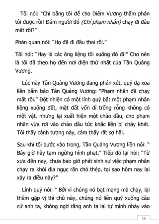 36
Tôi nói: “Chi bằng tôi để cho Diêm Vương thẩm phán
tôi được rồi! Đám người đó (Chỉ phạm nhân) chạy đi đâu
mất rồi?”
Phán quan nói: “Họ đã đi đầu thai rồi.”
Tôi nói: “Hay là các ông liệng tôi xuống đó đi!” Cho nên
là tôi đã theo họ đến nơi điện thứ nhất của Tần Quảng
Vương.
Lúc này Tần Quảng Vương đang phán xét, quỷ dạ xoa
liền bẩm báo Tần Quảng Vương: “Phạm nhân đã chạy
mất rồi.” Đột nhiên có một lính quỷ bắt một phạm nhân
liệng xuống đất, mặt đất vốn dĩ trống rỗng không có
một vật, nhưng lại xuất hiện một chảo dầu, cho phạm
nhân vừa rơi vào chảo dầu tức khắc liền bị cháy khét.
Tôi thấy cảnh tượng này, cảm thấy rất sợ hãi.
Sau khi tôi bước vào trong, Tần Quảng Vương liền nói: “
Bây giờ hãy tạm ngừng hình phạt.” Tiếp đó lại hỏi: “Từ
xưa đến nay, chưa bao giờ phát sinh sự việc phạm nhân
chạy ra khỏi địa ngục rắn chó thép, tại sao hôm nay lại
xảy ra điều này?”
Lính quỷ nói: “ Bởi vì chúng nó bạt mạng mà chạy, lại
thêm gặp vị thí chủ này, chúng nó liền quỳ xuống cầu
cứ anh ta, không ngờ rằng anh ta lại tự mình nhảy vào
 