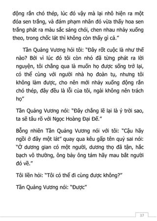 37
động rắn chó thép, lúc đó vậy mà lại nhô hiện ra một
đóa sen trắng, và đám phạm nhân đó vừa thấy hoa sen
trắng phát ra màu sắc sáng chói, chen nhau nhảy xuống
theo, trong chốc lát thì không còn thấy gì cả.”
Tần Quảng Vương hỏi tôi: “Đây rốt cuộc là như thế
nào? Bởi vì lúc đó tôi còn nhỏ đã từng phát ra lời
nguyện, tôi chẳng qua là muốn họ được sống trở lại,
có thể cùng với người nhà họ đoàn tụ, nhưng tôi
không làm được, cho nên mới nhảy xuống động rắn
chó thép, đây đều là lỗi của tôi, ngài không nên trách
họ”
Tần Quảng Vương nói: “Đây chẳng lẽ lại là ý trời sao,
ta sẽ tâu rõ với Ngọc Hoàng Đại Đế.”
Bỗng nhiên Tần Quảng Vương nói với tôi: “Cậu hãy
ngồi ở đây một lát” quay qua kêu gấp tên quỷ sai nói:
“Ở dương gian có một người, dương thọ đã tận, hắc
bạch vô thường, ông bảy ông tám hãy mau bắt người
đó về.”
Tôi liền hỏi: “Tôi có thể đi cùng được không?”
Tần Quảng Vương nói: “Được”
 