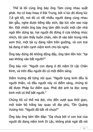 38
Thế là tôi cùng ông bảy ông Tám cùng nhau xuất
phát. Họ cứ loay hoay ở Đài Trung, bởi vì lúc đó đúng lúc
7,8 giờ tối, nơi đó có rất nhiều người đang cùng nhau
tán gẫu, nghe được tiếng dây xích, lập tức xôn xao núp
lên. Đột nhiên ông bảy ông tám đến trước một căn nhà
ngói liền dừng lại, hai người đó đứng ở cửa không nhúc
nhích, tôi cảm thấy buồn chán, nên đi vào bên trong nhà
xem thử, một bà cụ đang nằm trên giường, và con trai
bà đang ở bên cạnh niệm kinh cho bà nghe.
Ông bảy đứng đó không động đậy, ông tám liền hỏi: “tại
sao không vào bắt người?”
Ông bảy nói: “Người con đang ở đó niệm Di Lặc Chân
Kinh, và trên đầu người đó có một điểm sáng.
Diêm Vương đã từng nói qua: “Người tụng kinh đều là
người thiện, và đầu người này có điểm sáng, chứng tỏ
đã được Pháp Sư điểm qua. Phải đợi anh ta đọc xong
kinh mới có thể bắt người.”
Chúng tôi cứ thế mà đợi, cho đến vượt qua thời gian,
mới toàn bộ trắng tay quay về địa phủ, Tần Quảng
Vương hỏi: “Người đã bắt về chưa?”
Ông bảy ông tám liền đáp: “Dạ chưa bởi vì con trai của
người đó đang niệm kinh Di Lặc, không phải ngài đã nói
 