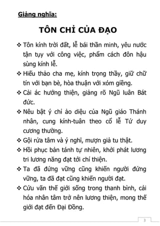 3
Giảng nghĩa:
TÔN CHỈ CỦA ĐẠO
 Tôn kính trời đất, lễ bái thần minh, yêu nước
tận tụy với công việc, phẩm cách đôn hậu
sùng kính lễ.
 Hiếu thảo cha mẹ, kính trọng thầy, giữ chữ
tín với bạn bè, hòa thuận với xóm giềng.
 Cải ác hướng thiện, giảng rõ Ngũ luân Bát
đức.
 Nêu bật ý chỉ ảo diệu của Ngũ giáo Thánh
nhân, cung kính-tuân theo cổ lễ Tứ duy
cương thường.
 Gội rửa tâm và ý nghĩ, mượn giả tu thật.
 Hồi phục bản tánh tự nhiên, khởi phát lương
tri lương năng đạt tới chí thiện.
 Ta đã đứng vững cũng khiến người đứng
vững, ta đã đạt cũng khiến người đạt.
 Cứu vãn thế giới sống trong thanh bình, cải
hóa nhân tâm trở nên lương thiện, mong thế
giới đạt đến Đại Đồng.
 