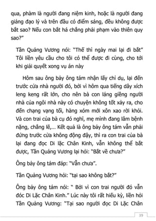 39
qua, phàm là người đang niệm kinh, hoặc là người đang
giảng đạo lý và trên đầu có điểm sáng, đều không được
bắt sao? Nếu con bắt há chẳng phải phạm vào thiên quy
sao?”
Tần Quảng Vương nói: “Thế thì ngày mai lại đi bắt”
Tôi liền yêu cầu cho tôi có thể được đi cùng, cho tới
khi giải quyết xong vụ án này
Hôm sau ông bảy ông tám nhận lấy chỉ dụ, lại đến
trước cửa nhà người đó, bởi vì hôm qua tiếng dây xích
leng keng rất lớn, cho nên bà con láng giềng người
nhà của ngôi nhà này có chuyện không tốt xảy ra, cho
đến chạng vạng tối, hàng xóm mới xôn xao rời khỏi.
Và con trai của bà cụ đó nghĩ, mẹ mình đang lâm bệnh
nặng, chẳng lẽ,… Kết quả là ông bảy ông tám vẫn phải
đứng trước cửa không động đậy, thì ra con trai của bà
lại đang đọc Di lặc Chân Kinh, vẫn không thể bắt
được, Tần Quảng Vương lại hỏi: “Bắt về chưa?”
Ông bảy ông tám đáp: “Vẫn chưa”.
Tần Quảng Vương hỏi: “tại sao không bắt?”
Ông bảy ông tám nói: “ Bởi vì con trai người đó vẫn
đóc Di Lặc Chân Kinh.” Lúc này tôi rất hiếu kỳ, liền hỏi
Tần Quảng Vương: “Tại sao người đọc Di Lặc Chân
 