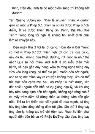 40
Kinh, trên đầu anh ta có một điểm sáng thì không bắt
được?”
Tần Quảng Vương nói: “Đây là nguyên nhân, ở dương
gian có một vị Pháp Sư, phàm là người được Pháp Sư chỉ
điểm, ắt sẽ được Thiên Bảng Ghi Danh, Địa Phủ Xóa
Tên.” Trong lòng tôi nghĩ là không tin, nhất định phải
làm rõ chuyện này.
Đến ngày thứ 3 tôi lại đi cùng. Hôm đó ở Đài Trung
có một vị Pháp Sư đột nhiên nghĩ tới con trai của bà cụ
này đã lâu không đến Phật Đường, rốt cuộc là như thế
nào? Qua sự hỏi thăm, mới biết là do mẫu thân mắc
bệnh, và dạo gần đây hàng xóm thường nghe tiếng dây
xích kêu leng keng, có thể địa phủ muốn đến bắt người,
anh ta sợ mẹ mình xảy ra chuyện không may, liền cứ thể
túc trực bên cạnh mẹ. Sau khi Pháp Sư biết được, liền
dắt nhiều người đến nhà bà cụ giảng đạo lý, và khi ông
bảy tám đang định đến bắt người, không ngờ rằng con ở
xa mấy trăm dặm đã dừng chân lại không dám đến gần
nữa. Thì ra khí thiện của số người đó quá mạnh, cả ông
bảy ông tám cũng không dám tới gần. Lần thứ 3 ông bảy
ông tám lại trắng tay trở về! Hôm sau Pháp Sư liền phái
người đến đón bà cụ về Phật Đường cầu đạo, ông bảy
 