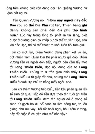 41
ông tám không biết còn đang đợi Tần Quảng Vương hạ
lệnh bắt người.
Tần Quảng Vương nói: “Hôm nay người này đắc
Đạo rồi, có thể Địa Phủ rút tên, Thiên bảng ghi
danh, không cần phải đến địa phủ thọ hình
nữa.” Lúc này trong lòng tôi phát ra tia sáng, biết
được ở dương gian có Pháp Sư có thể truyền Đạo, sau
khi đắc Đạo, thì có thể thoát ra khỏi luân hồi tam giới.
Lại có một lần, Diêm Vương đang phán xét vụ án,
đột nhiên Tam Quan Đại Đế phái người giá đáo, Diêm
Vương liền ra ngoài đón tiếp, người đến cầm lấy một
tờ Long Thiên Biểu, đọc nội dung của tờ Long
Thiên Biểu. Chúng ta ở trần gian nhìn thấy Long
Thiên Biểu là tờ giấy rất nhỏ, nhưng mà Long Thiên
Biểu ở dưới Địa Phủ to bằng mấy ngôi nhà.
Sau khi Diêm Vương tiếp biểu, liền kêu phán quan lấy
sổ sinh tử qua. Tiếp đó liền dựa theo tên tuổi ghi trên
tờ Long Thiên Biểu, đem tên người đó ở trong sổ
sanh tử gạch bỏ đi. Sổ sanh tử làm bằng tre, to lớn
giống như núi vậy. Tôi rất hoài nghi, hỏi Diêm Vương,
đây rốt cuộc là chuyện như thế nào vậy?
 