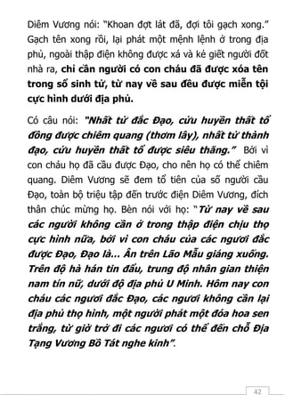 42
Diêm Vương nói: “Khoan đợt lát đã, đợi tôi gạch xong.”
Gạch tên xong rồi, lại phát một mệnh lệnh ở trong địa
phủ, ngoài thập điện không được xá và kẻ giết người đốt
nhà ra, chỉ cần người có con cháu đã được xóa tên
trong sổ sinh tử, từ nay về sau đều được miễn tội
cực hình dưới địa phủ.
Có câu nói: “Nhất tử đắc Đạo, cửu huyền thất tổ
đồng được chiêm quang (thơm lây), nhất tử thành
đạo, cửu huyền thất tổ được siêu thăng.” Bởi vì
con cháu họ đã cầu được Đạo, cho nên họ có thể chiêm
quang. Diêm Vương sẽ đem tổ tiên của số người cầu
Đạo, toàn bộ triệu tập đến trước điện Diêm Vương, đích
thân chúc mừng họ. Bèn nói với họ: “Từ nay về sau
các người không cần ở trong thập điện chịu thọ
cực hình nữa, bởi vì con cháu của các ngươi đắc
được Đạo, Đạo là… Ân trên Lão Mẫu giáng xuống.
Trên độ hà hán tin đẩu, trung độ nhân gian thiện
nam tín nữ, dưới độ địa phủ U Minh. Hôm nay con
cháu các ngươi đắc Đạo, các ngươi không cần lại
địa phủ thọ hình, một người phát một đóa hoa sen
trắng, từ giờ trở đi các ngươi có thể đến chỗ Địa
Tạng Vương Bồ Tát nghe kinh”.
 