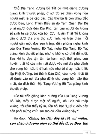 43
Chỗ Địa Tạng Vương Bồ Tát có một giảng đường
giảng kinh thuyết pháp, ở nơi đó sẽ phân vong hồn
người mất ra ba cấp bậc. Cấp thứ ba là con cháu đắc
được Đạo, Long Thiên Biểu sẽ do Tam Quan Đại Đế
phái người đưa đến Địa Phủ, tên của người đó trong
sổ sinh tử sẽ được xóa bỏ, Cửu Huyền Thất Tổ không
cần ở dưới địa phủ thọ cực hình, và trên thân mỗi
người gắn một đóa sen trắng, đến phòng nghe kinh
của Địa Tạng Vương Bồ Tát, nghe Địa Tạng Bồ Tát
giảng kinh thuyết pháp, nhưng không có ghế để ngồi.
Sau khi tu đạo tận tâm tu hành một thời gian, cửu
huyền thất tổ của mình sẽ được vào nơi địa phủ dành
cho vong hồn cấp thứ hai; nếu như trì chay hoặc thiết
lập Phật Đường, trở thành Đàn Chủ, cửu huyền thất tổ
sẽ được vào nơi địa phủ dành cho vong hồn cấp thứ
nhất, do đích thân Địa Tạng Vương Bồ Tát giảng kinh
thuyết pháp.
Lúc tôi đến giảng kinh đường của Địa Tạng Vương
Bồ Tát, thấy được một số người, đầu cứ cúi thấp
xuống, tôi cảm thấy kỳ lạ, liền hỏi họ: “Quý vị đến đây
nên phải mừng chứ! Tại sao cúi đầu xuống vậy?”
Họ đáp: “Chúng tôi đến đây là rất vui mừng,
con cháu ở dương gian có thể đắc được Đạo, thọ
 