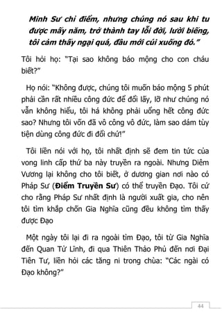 44
Minh Sư chỉ điểm, nhưng chúng nó sau khi tu
được mấy năm, trở thành tay lỗi đời, lười biếng,
tôi cảm thấy ngại quá, đầu mới cúi xuống đó.”
Tôi hỏi họ: “Tại sao không báo mộng cho con cháu
biết?”
Họ nói: “Không được, chúng tôi muốn báo mộng 5 phút
phải cần rất nhiều công đức để đổi lấy, lỡ như chúng nó
vẫn không hiểu, tôi há không phải uổng hết công đức
sao? Nhưng tôi vốn đã vô công vô đức, làm sao dám tùy
tiện dùng công đức đi đổi chứ!”
Tôi liền nói với họ, tôi nhất định sẽ đem tin tức của
vong linh cấp thứ ba này truyền ra ngoài. Nhưng Diêm
Vương lại không cho tôi biết, ở dương gian nơi nào có
Pháp Sư (Điểm Truyền Sư) có thể truyền Đạo. Tôi cứ
cho rằng Pháp Sư nhất định là người xuất gia, cho nên
tôi tìm khắp chốn Gia Nghĩa cũng đều không tìm thấy
được Đạo
Một ngày tôi lại đi ra ngoài tìm Đạo, tôi từ Gia Nghĩa
đến Quan Tử Lĩnh, đi qua Thiên Thảo Phủ đến nơi Đại
Tiên Tư, liền hỏi các tăng ni trong chùa: “Các ngài có
Đạo không?”
 