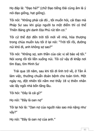 45
Họ đáp là: “Đạo hả?” (chữ Đạo tiếng Đài cùng âm là ý
nói đạo giống, hạt giống).
Tôi nói: “Không phải cái đó , tôi muốn hỏi, cái Đạo mà
Pháp Sư sau khi giúp người ta một điểm thì có thể
Thiên Bảng ghi danh Địa Phủ rút tên cơ.”
Tôi cứ thế đợi đến trời tối mới về nhà, hòa thượng
trong chùa muốn lưu tôi ở lại nói: “Trời tối rồi, đường
núi khó đi, anh không sợ sao?”
Tôi nói: “Không sợ, sơn thần của các vị sẽ bảo vệ tôi.”
Nói xong rồi tôi liền xuống núi. Tôi cứ vậy đi khắp nơi
tìm Đạo, tìm Minh Sư
Trải qua 18 năm, sau khi tôi đi lính trở về, ở Tân Á
làm việc, thường chuẩn đoán bệnh cho toàn tỉnh. Một
ngày nọ, đột nhiên tôi nằm mơ thấy 18 vị thiên nhân
vác lấy ngôi nhà bốn tầng lầu.
Tôi hỏi: “Đây là cái gì?”
Họ nói: “Đây là oan nợ”
Tôi lại hỏi là: “Oan nợ của người nào sao mà nặng như
vậy?”
Họ nói: “Đây là oan nợ của anh.”
 