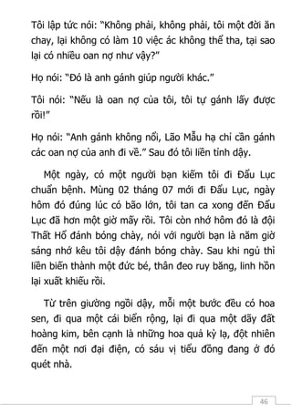 46
Tôi lập tức nói: “Không phải, không phải, tôi một đời ăn
chay, lại không có làm 10 việc ác không thể tha, tại sao
lại có nhiều oan nợ như vậy?”
Họ nói: “Đó là anh gánh giúp người khác.”
Tôi nói: “Nếu là oan nợ của tôi, tôi tự gánh lấy được
rồi!”
Họ nói: “Anh gánh không nổi, Lão Mẫu hạ chỉ cần gánh
các oan nợ của anh đi về.” Sau đó tôi liền tỉnh dậy.
Một ngày, có một người bạn kiếm tôi đi Đẩu Lục
chuẩn bệnh. Mùng 02 tháng 07 mới đi Đẩu Lục, ngày
hôm đó đúng lúc có bão lớn, tôi tan ca xong đến Đẩu
Lục đã hơn một giờ mấy rồi. Tôi còn nhớ hôm đó là đội
Thất Hổ đánh bóng chày, nói với người bạn là năm giờ
sáng nhớ kêu tôi dậy đánh bóng chày. Sau khi ngủ thì
liền biến thành một đức bé, thân đeo ruy băng, linh hồn
lại xuất khiếu rồi.
Từ trên giường ngồi dậy, mỗi một bước đều có hoa
sen, đi qua một cái biển rộng, lại đi qua một dãy đất
hoàng kim, bên cạnh là những hoa quả kỳ lạ, đột nhiên
đến một nơi đại điện, có sáu vị tiểu đồng đang ở đó
quét nhà.
 