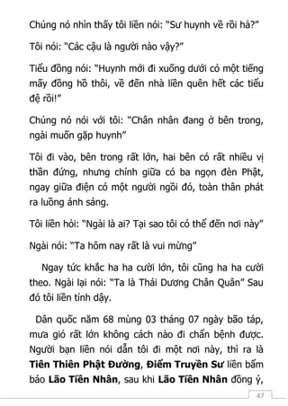 47
Chúng nó nhìn thấy tôi liền nói: “Sư huynh về rồi hả?”
Tôi nói: “Các cậu là người nào vậy?”
Tiểu đồng nói: “Huynh mới đi xuống dưới có một tiếng
mấy đồng hồ thôi, về đến nhà liền quên hết các tiểu
đệ rồi!”
Chúng nó nói với tôi: “Chân nhân đang ở bên trong,
ngài muốn gặp huynh”
Tôi đi vào, bên trong rất lớn, hai bên có rất nhiều vị
thần đứng, nhưng chính giữa có ba ngọn đèn Phật,
ngay giữa điện có một người ngồi đó, toàn thân phát
ra luồng ánh sáng.
Tôi liền hỏi: “Ngài là ai? Tại sao tôi có thể đến nơi này”
Ngài nói: “Ta hôm nay rất là vui mừng”
Ngay tức khắc ha ha cười lớn, tôi cũng ha ha cười
theo. Ngài lại nói: “Ta là Thái Dương Chân Quân” Sau
đó tôi liền tỉnh dậy.
Dân quốc năm 68 mùng 03 tháng 07 ngày bão táp,
mưa gió rất lớn không cách nào đi chẩn bệnh được.
Người bạn liền nói dẫn tôi đi một nơi này, thì ra là
Tiên Thiên Phật Đường, Điểm Truyền Sư liền bẩm
báo Lão Tiền Nhân, sau khi Lão Tiền Nhân đồng ý,
 