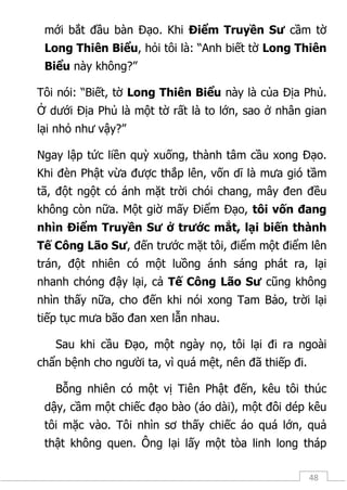 48
mới bắt đầu bàn Đạo. Khi Điểm Truyền Sư cầm tờ
Long Thiên Biểu, hỏi tôi là: “Anh biết tờ Long Thiên
Biểu này không?”
Tôi nói: “Biết, tờ Long Thiên Biểu này là của Địa Phủ.
Ở dưới Địa Phủ là một tờ rất là to lớn, sao ở nhân gian
lại nhỏ như vậy?”
Ngay lập tức liền quỳ xuống, thành tâm cầu xong Đạo.
Khi đèn Phật vừa được thắp lên, vốn dĩ là mưa gió tầm
tã, đột ngột có ánh mặt trời chói chang, mây đen đều
không còn nữa. Một giờ mấy Điểm Đạo, tôi vốn đang
nhìn Điểm Truyền Sư ở trước mắt, lại biến thành
Tế Công Lão Sư, đến trước mặt tôi, điểm một điểm lên
trán, đột nhiên có một luồng ánh sáng phát ra, lại
nhanh chóng đậy lại, cả Tế Công Lão Sư cũng không
nhìn thấy nữa, cho đến khi nói xong Tam Bảo, trời lại
tiếp tục mưa bão đan xen lẫn nhau.
Sau khi cầu Đạo, một ngày nọ, tôi lại đi ra ngoài
chẩn bệnh cho người ta, vì quá mệt, nên đã thiếp đi.
Bỗng nhiên có một vị Tiên Phật đến, kêu tôi thúc
dậy, cầm một chiếc đạo bào (áo dài), một đôi dép kêu
tôi mặc vào. Tôi nhìn sơ thấy chiếc áo quá lớn, quả
thật không quen. Ông lại lấy một tòa linh long tháp
 