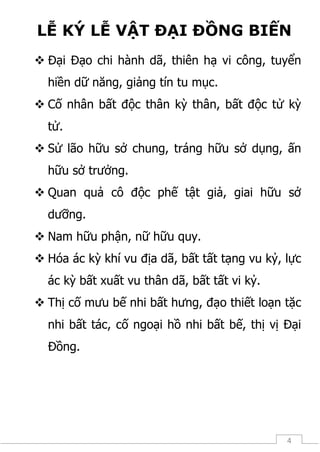 4
LỄ KÝ LỄ VẬT ĐẠI ĐỒNG BIẾN
 Đại Đạo chi hành dã, thiên hạ vi công, tuyển
hiền dữ năng, giảng tín tu mục.
 Cố nhân bất độc thân kỳ thân, bất độc tử kỳ
tử.
 Sử lão hữu sở chung, tráng hữu sở dụng, ấn
hữu sở trưởng.
 Quan quả cô độc phế tật giả, giai hữu sở
dưỡng.
 Nam hữu phận, nữ hữu quy.
 Hóa ác kỳ khí vu địa dã, bất tất tạng vu kỷ, lực
ác kỳ bất xuất vu thân dã, bất tất vi kỷ.
 Thị cố mưu bế nhi bất hưng, đạo thiết loạn tặc
nhi bất tác, cố ngoại hồ nhi bất bế, thị vị Đại
Đồng.
 