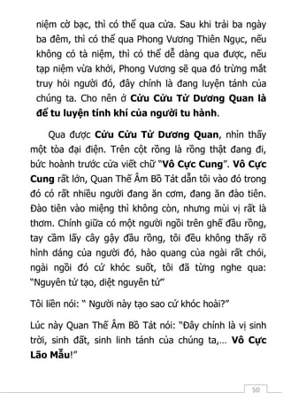 50
niệm cờ bạc, thì có thể qua cửa. Sau khi trải ba ngày
ba đêm, thì có thể qua Phong Vương Thiên Ngục, nếu
không có tà niệm, thì có thể dễ dàng qua được, nếu
tạp niệm vừa khởi, Phong Vương sẽ qua đó trừng mắt
truy hỏi người đó, đây chính là đang luyện tánh của
chúng ta. Cho nên ở Cửu Cửu Tử Dương Quan là
để tu luyện tính khí của người tu hành.
Qua được Cửu Cửu Tử Dương Quan, nhìn thấy
một tòa đại điện. Trên cột rồng là rồng thật đang đi,
bức hoành trước cửa viết chữ “Vô Cực Cung”. Vô Cực
Cung rất lớn, Quan Thế Âm Bồ Tát dẫn tôi vào đó trong
đó có rất nhiều người đang ăn cơm, đang ăn đào tiên.
Đào tiên vào miệng thì không còn, nhưng mùi vị rất là
thơm. Chính giữa có một người ngồi trên ghế đầu rồng,
tay cầm lấy cây gậy đầu rồng, tôi đều không thấy rõ
hình dáng của người đó, hào quang của ngài rất chói,
ngài ngồi đó cứ khóc suốt, tôi đã từng nghe qua:
“Nguyên tử tạo, diệt nguyên tử”
Tôi liền nói: “ Người này tạo sao cứ khóc hoài?”
Lúc này Quan Thế Âm Bồ Tát nói: “Đây chính là vị sinh
trời, sinh đất, sinh linh tánh của chúng ta,… Vô Cực
Lão Mẫu!”
 