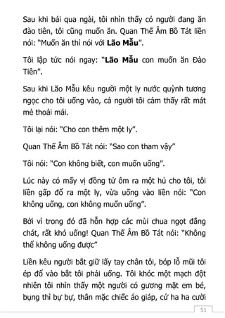 51
Sau khi bái qua ngài, tôi nhìn thấy có người đang ăn
đào tiên, tôi cũng muốn ăn. Quan Thế Âm Bồ Tát liền
nói: “Muốn ăn thì nói với Lão Mẫu”.
Tôi lập tức nói ngay: “Lão Mẫu con muốn ăn Đào
Tiên”.
Sau khi Lão Mẫu kêu người một ly nước quỳnh tương
ngọc cho tôi uống vào, cả người tôi cảm thấy rất mát
mẻ thoải mái.
Tôi lại nói: “Cho con thêm một ly”.
Quan Thế Âm Bồ Tát nói: “Sao con tham vậy”
Tôi nói: “Con không biết, con muốn uống”.
Lúc này có mấy vị đồng tử ôm ra một hủ cho tôi, tôi
liền gấp đổ ra một ly, vừa uống vào liền nói: “Con
không uống, con không muốn uống”.
Bởi vì trong đó đã hỗn hợp các mùi chua ngọt đắng
chát, rất khó uống! Quan Thế Âm Bồ Tát nói: “Không
thể không uống được”
Liền kêu người bắt giữ lấy tay chân tôi, bóp lỗ mũi tôi
ép đổ vào bắt tôi phải uống. Tôi khóc một mạch đột
nhiên tôi nhìn thấy một người có gương mặt em bé,
bụng thì bự bự, thân mặc chiếc áo giáp, cứ ha ha cười
 