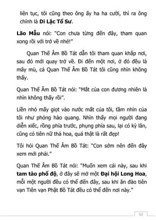 52
liên tục, tôi cũng theo ông ấy ha ha cười, thì ra ông
chính là Di Lặc Tổ Sư.
Lão Mẫu nói: “Con chưa từng đến đây, tham quan
xong rồi với trở về nhé!”
Quan Thế Âm Bồ Tát dẫn tôi tham quan khắp nơi,
sau đó mới quay trở về. Đi đến một nơi, ở đó đều là
mây mù, cả Quan Thế Âm Bồ Tát tôi cũng nhìn không
thấy.
Quan Thế Âm Bồ Tát nói: “Mắt của con đương nhiên là
nhìn không thấy rồi”.
Liền nhỏ mấy giọt vào nước mắt của tôi, tầm nhìn của
tôi như phóng hào quang. Nhìn thấy mọi người đang
diễn xiếc, rồng phía trước, phụng phía sau, lại có kỳ lân,
cũng có tiên nữ thả hoa, quá thật là rất đẹp!
Tôi hỏi Quan Thế Âm Bồ Tát: “Con sớm nên đến đây
xem mới phải.”
Quan Thế Âm Bồ Tát nói: “Muốn xem cái này, sau khi
tam tào phổ độ, ở đây sẽ mở một Đại hội Long Hoa,
mỗi một người đều có thể đến đây, sau khi ăn đào tiên
vạn Tiên vạn Phật Bồ Tát đều có thể đến nơi này.”
 