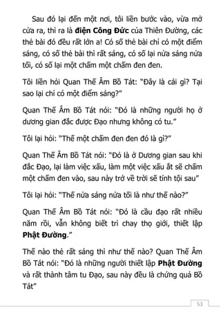 53
Sau đó lại đến một nơi, tôi liền bước vào, vừa mở
cửa ra, thì ra là điện Công Đức của Thiên Đường, các
thẻ bài đó đều rất lớn a! Có số thẻ bài chỉ có một điểm
sáng, có số thẻ bài thì rất sáng, có số lại nửa sáng nửa
tối, có số lại một chấm một chấm đen đen.
Tôi liền hỏi Quan Thế Âm Bồ Tát: “Đây là cái gì? Tại
sao lại chỉ có một điểm sáng?”
Quan Thế Âm Bồ Tát nói: “Đó là những người họ ở
dương gian đắc được Đạo nhưng không có tu.”
Tôi lại hỏi: “Thế một chấm đen đen đó là gì?”
Quan Thế Âm Bồ Tát nói: “Đó là ở Dương gian sau khi
đắc Đạo, lại làm việc xấu, làm một việc xấu ắt sẽ chấm
một chấm đen vào, sau này trở về trời sẽ tính tội sau”
Tôi lại hỏi: “Thế nửa sáng nửa tối là như thế nào?”
Quan Thế Âm Bồ Tát nói: “Đó là cầu đạo rất nhiều
năm rồi, vẫn không biết trì chay thọ giới, thiết lập
Phật Đường.”
Thế nào thẻ rất sáng thì như thế nào? Quan Thế Âm
Bồ Tát nói: “Đó là những người thiết lập Phật Đường
và rất thành tâm tu Đạo, sau này đều là chứng quả Bồ
Tát”
 