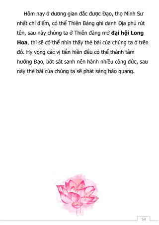 54
Hôm nay ở dương gian đắc được Đạo, thọ Minh Sư
nhất chỉ điểm, có thể Thiên Bảng ghi danh Địa phủ rút
tên, sau này chúng ta ở Thiên đàng mở đại hội Long
Hoa, thì sẽ có thể nhìn thấy thẻ bài của chúng ta ở trên
đó. Hy vọng các vị tiền hiền đều có thể thành tâm
hướng Đạo, bớt sát sanh nên hành nhiều công đức, sau
này thẻ bài của chúng ta sẽ phát sáng hào quang.
 