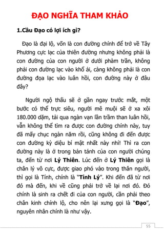 55
ĐẠO NGHĨA THAM KHẢO
1.Cầu Đạo có lợi ích gì?
Đạo là đại lộ, vốn là con đường chính để trở về Tây
Phương cực lạc của thiên đường nhưng không phải là
con đường của con người ở dưới phàm trần, không
phải con đường lạc vào khổ ải, càng không phải là con
đường đọa lạc vào luân hồi, con đường này ở đâu
đây?
Người ngộ thấu sẽ ở gần ngay trước mắt, một
bước có thể trực siêu, người mê muội sẽ ở xa xôi
180.000 dặm, tải qua ngàn vạn lần trầm than luân hồi,
vẫn không thể tìm ra được con đường chính này, tuy
đã mấy chục ngàn năm rồi, cũng không đi đến được
con đường kỳ diệu bí mật nhất này nhỉ! Thì ra con
đường này là ở trong bản tánh của con người chúng
ta, đến từ nơi Lý Thiên. Lúc đến ở Lý Thiên gọi là
chân lý vô cực, được giao phó vào trong thân người,
thì gọi là Tính, chính là “Tính Lý”. Khi đến đã từ nơi
đó mà đến, khi về cũng phải trở về lại nơi đó. Đó
chính là sinh ra chết đi của con người, cần phải theo
chân kinh chính lộ, cho nên lại xưng gọi là “Đạo”,
nguyên nhân chính là như vậy.
 