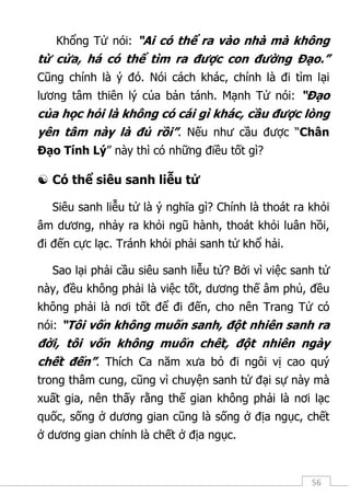 56
Khổng Tử nói: “Ai có thể ra vào nhà mà không
từ cửa, há có thể tìm ra được con đường Đạo.”
Cũng chính là ý đó. Nói cách khác, chính là đi tìm lại
lương tâm thiên lý của bản tánh. Mạnh Tử nói: “Đạo
của học hỏi là không có cái gì khác, cầu được lòng
yên tâm này là đủ rồi”. Nếu như cầu được “Chân
Đạo Tính Lý” này thì có những điều tốt gì?
 Có thể siêu sanh liễu tử
Siêu sanh liễu tử là ý nghĩa gì? Chính là thoát ra khỏi
âm dương, nhảy ra khỏi ngũ hành, thoát khỏi luân hồi,
đi đến cực lạc. Tránh khỏi phải sanh tử khổ hải.
Sao lại phải cầu siêu sanh liễu tử? Bởi vì việc sanh tử
này, đều không phải là việc tốt, dương thế âm phủ, đều
không phải là nơi tốt để đi đến, cho nên Trang Tử có
nói: “Tôi vốn không muốn sanh, đột nhiên sanh ra
đời, tôi vốn không muốn chết, đột nhiên ngày
chết đến”. Thích Ca năm xưa bỏ đi ngôi vị cao quý
trong thâm cung, cũng vì chuyện sanh tử đại sự này mà
xuất gia, nên thấy rằng thế gian không phải là nơi lạc
quốc, sống ở dương gian cũng là sống ở địa ngục, chết
ở dương gian chính là chết ở địa ngục.
 