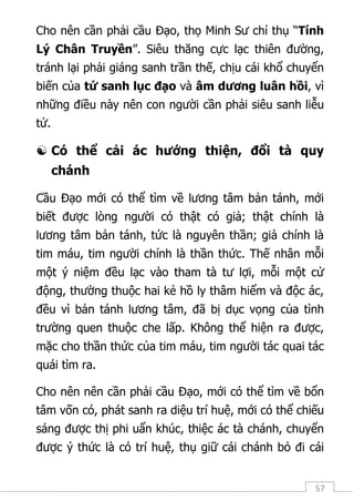 57
Cho nên cần phải cầu Đạo, thọ Minh Sư chỉ thụ “Tính
Lý Chân Truyền”. Siêu thăng cực lạc thiên đường,
tránh lại phải giáng sanh trần thế, chịu cái khổ chuyển
biến của tứ sanh lục đạo và âm dương luân hồi, vì
những điều này nên con người cần phải siêu sanh liễu
tử.
 Có thể cải ác hướng thiện, đổi tà quy
chánh
Cầu Đạo mới có thể tìm về lương tâm bản tánh, mới
biết được lòng người có thật có giả; thật chính là
lương tâm bản tánh, tức là nguyên thần; giả chính là
tim máu, tim người chính là thần thức. Thế nhân mỗi
một ý niệm đều lạc vào tham tà tư lợi, mỗi một cử
động, thường thuộc hai kẻ hồ ly thâm hiểm và độc ác,
đều vì bản tánh lương tâm, đã bị dục vọng của tình
trường quen thuộc che lấp. Không thể hiện ra được,
mặc cho thần thức của tim máu, tim người tác quai tác
quái tìm ra.
Cho nên nên cần phải cầu Đạo, mới có thể tìm về bổn
tâm vốn có, phát sanh ra diệu trí huệ, mới có thể chiếu
sáng được thị phi uẩn khúc, thiệc ác tà chánh, chuyển
được ý thức là có trí huệ, thụ giữ cái chánh bỏ đi cái
 