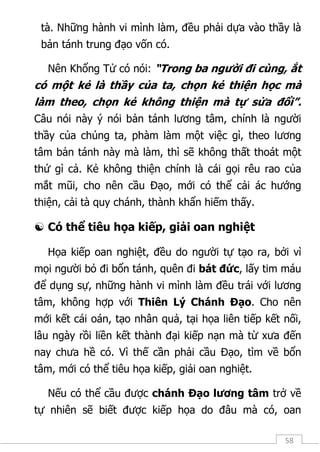 58
tà. Những hành vi mình làm, đều phải dựa vào thầy là
bản tánh trung đạo vốn có.
Nên Khổng Tử có nói: “Trong ba người đi cùng, ắt
có một kẻ là thầy của ta, chọn kẻ thiện học mà
làm theo, chọn kẻ không thiện mà tự sửa đổi”.
Câu nói này ý nói bản tánh lương tâm, chính là người
thầy của chúng ta, phàm làm một việc gì, theo lương
tâm bản tánh này mà làm, thì sẽ không thất thoát một
thứ gì cả. Kẻ không thiện chính là cái gọi rêu rao của
mắt mũi, cho nên cầu Đạo, mới có thể cải ác hướng
thiện, cải tà quy chánh, thành khẩn hiếm thấy.
 Có thể tiêu họa kiếp, giải oan nghiệt
Họa kiếp oan nghiệt, đều do người tự tạo ra, bởi vì
mọi người bỏ đi bổn tánh, quên đi bát đức, lấy tim máu
để dụng sự, những hành vi mình làm đều trái với lương
tâm, không hợp với Thiên Lý Chánh Đạo. Cho nên
mới kết cái oán, tạo nhân quả, tại họa liên tiếp kết nối,
lâu ngày rồi liền kết thành đại kiếp nạn mà từ xưa đến
nay chưa hề có. Vì thế cần phải cầu Đạo, tìm về bổn
tâm, mới có thể tiêu họa kiếp, giải oan nghiệt.
Nếu có thể cầu được chánh Đạo lương tâm trở về
tự nhiên sẽ biết được kiếp họa do đâu mà có, oan
 