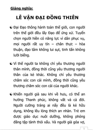 5
Giảng nghĩa:
LỄ VẬN ĐẠI ĐỒNG THIÊN
 Đại Đạo thông hành toàn thế giới, con người
trên thế giới đều lấy Đạo để ứng xử. Tuyển
chọn người hiền có năng lực vì dân phục vụ,
mọi người rất uy tín – chân thực – hòa
thuận, đạo tâm không lui sụt, tinh tấn không
lười biếng.
 Vì thế người ta không chỉ yêu thương người
thân mình, đồng thời cũng yêu thương người
thân của kẻ khác. Không chỉ yêu thương
chăm sóc con cái mình, đồng thời cũng yêu
thương chăm sóc con cái của người khác.
 Khiến người già sau khi về hưu, có thể an
hưởng Thanh phúc, không vất vả cả đời.
Người cường tráng ai nấy đều là kẻ hữu
dụng, không lêu lỏng thích an nhàn. Trẻ em
được giáo dục nuôi dưỡng, không phóng
đãng tập tành thói xấu. Và người già góa vợ,
 