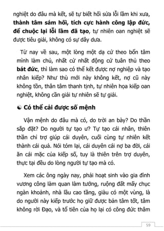 59
nghiệt do đâu mà kết, sẽ tự biết hối sửa lỗi lầm khi xưa,
thành tâm sám hối, tích cực hành công lập đức,
để chuộc lại lỗi lầm đã tạo, tự nhiên oan nghiệt sẽ
được tiêu giải, không có sự dây dưa.
Từ nay về sau, một lòng một dạ cứ theo bổn tâm
mình làm chủ, nhất cử nhất động cứ tuân thủ theo
bát đức, thì làm sao có thể kết được nợ nghiệp và tạo
nhân kiếp? Như thù mới này không kết, nợ cũ này
không tồn, thân tâm thanh tịnh, tự nhiên họa kiếp oan
nghiệt, không cần giải tự nhiên sẽ tự giải.
 Có thể cải được số mệnh
Vận mệnh do đâu mà có, do trời an bày? Do thần
sắp đặt? Do người tự tạo ư? Tự tạo cái nhân, thiên
thần chỉ trợ giúp cái duyên, cuối cùng tự nhiên kết
thành cái quả. Nói tóm lại, cái duyên cái nợ ba đời, cái
ăn cái mặc của kiếp số, tuy là thiên trên trợ duyên,
thực tại đều do lòng người tự tạo mà có.
Xem các ông ngày nay, phải hoạt sinh vào gia đình
vương công làm quan làm tướng, ruộng đất mấy chục
ngàn khoảnh, nhà lầu cao tầng, giàu có một vùng, là
do người này kiếp trước họ giữ được bản tâm tốt, tâm
không rời Đạo, và tổ tiên của họ lại có công đức thâm
 