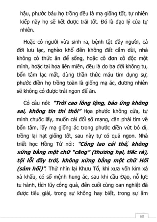 60
hậu, phước báu họ trồng đều là mạ giống tốt, tự nhiên
kiếp này họ sẽ kết được trái tốt. Đó là đạo lý của tự
nhiên.
Hoặc có người vừa sinh ra, bệnh tật đầy người, cả
đời lưu lạc, nghèo khổ đến không đất cắm dùi, nhà
không có thức ăn để sống, hoặc cô đơn cô độc một
mình, hoặc tai họa liên miên, đều là do ba đời không tu,
bổn tâm lạc mất, dùng thần thức máu tim dụng sự,
phước điền họ trồng toàn là giống mạ ác, đương nhiên
sẽ không có được trái ngon để ăn.
Có câu nói: “Trời cao lồng lộng, báo ứng không
sai, không tin thì thôi” Họa phước không cửa, tự
mình chuốc lấy, muốn cải đổi số mạng, cần phải tìm về
bổn tâm, lấy mạ giống ác trong phước điền vứt bỏ đi,
trồng lại hạt giống tốt, sau này tự có quả ngon. Nhà
triết học Hồng Tử nói: “Công lao cái thế, không
xứng bằng một chữ “căng” (thương hại, tiếc rẻ),
tội lỗi đầy trời, không xứng bằng một chữ Hối
(sám hối)”. Thử nhìn lại Khưu Tổ, khi xưa vốn kim xà
xả khẩu, có số mệnh hung ác, sau khi cầu Đạo, nỗ lực
tu hành, tích lũy công quả, đến cuối cùng oan nghiệt đã
được tiêu giải, trong sự không hay biết, trong sự âm
 