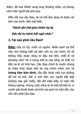 61
thầm, đã sửa thành song long thưởng châu, có phong
cách một người đại phú quý.
Điều tốt của cầu Đạo, lại có thể làm sáng rõ được cái
tâm của mình. Nên mới biết:
“Hành tận thế gian thiên hạ lộ,
Độc thị tu hành bất ngộ nhân”
2. Tại sao phải cầu Đạo?
Đáp: Cây có cội, nước có nguồn. Nhân sanh tại thế
nếu như không biết cái tâm vốn có của mình, thì sẽ
không hiểu được sống từ đâu mà đến, chết đi về
phương nào? Và ở trong khổ ải của sống và chết cứ
đến và đi vô thời hạn. Cầu Đạo chính là muốn chúng
ta nhận thức được bổn lai của chính mình, tìm về
lương tâm bản tánh, cầu đắc được một con đường
để trở về trời. Bởi vì linh hồn con người bất diệt
(không bao giờ chết), đời đời kiếp kiếp cứ luân hồi
không ngừng, nhưng cuộc sống lại là một bể khổ ải, vì
muốn giải thoát được cái khổ của sanh tử luân hồi, cho
nên cần phải Cầu Đạo.
 