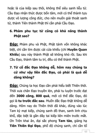 63
hoặc là của kiếp sau thôi, không thể siêu sanh liễu tử.
Cầu Đạo nhận thức được bổn tâm, mới có thể thành tựu
được vô lượng công đức, cho nên muốn giải thoát sanh
tử, thành Tiên thành Phật thì cần phải Cầu Đạo.
6. Phàm phu tục tử cũng có khả năng thành
Phật sao?
Đáp: Phàm phu và Phật, Phật tánh vốn không khác
biệt, chỉ cần tìm được cái cửa khiếu (chỉ Huyền Quan
Khiếu) sau này thành Phật sẽ không khó rồi. Sau khi
Cầu Đạo, thành tâm tu trì, đều có thể thành Phật.
7. Từ cổ đắc Đạo không dễ, hôm nay chúng ta
cứ như vậy liền đắc Đạo, có phải là quá dễ
dàng không?
Đáp: Chúng ta học Đạo cần phải hiểu biết Thiên thời.
Thời xưa chân Đạo truyền lén, phải tu luyện trước đạt
đến 3000 công, 800 quả, mới có thể đắc Đạo, đó
gọi là tu trước đắc sau. Muốn đắc Đạo thật không dễ
dàng. Hôm nay do Thiên thời đã khác, đúng vào lúc
Tam kỳ mạt kiếp, chúng sanh đồ than, sanh linh chịu
khổ, đặc biệt là gần đây tai kiếp liên miên trước mắt.
Ơn Trên khai ân, đại sắc phong Tam tào, giáng hạ
Tiên Thiên Đại Đạo, phổ độ chúng sanh, chỉ cần tổ
 