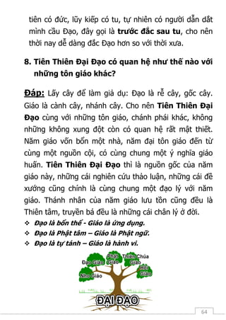 64
tiên có đức, lũy kiếp có tu, tự nhiên có người dẫn dắt
mình cầu Đạo, đây gọi là trước đắc sau tu, cho nên
thời nay dễ dàng đắc Đạo hơn so với thời xưa.
8. Tiên Thiên Đại Đạo có quan hệ như thế nào với
những tôn giáo khác?
Đáp: Lấy cây để làm giả dụ: Đạo là rễ cây, gốc cây.
Giáo là cành cây, nhánh cây. Cho nên Tiên Thiên Đại
Đạo cùng với những tôn giáo, chánh phái khác, không
những không xung đột còn có quan hệ rất mật thiết.
Năm giáo vốn bổn một nhà, năm đại tôn giáo đến từ
cùng một nguồn cội, có cùng chung một ý nghĩa giáo
huấn. Tiên Thiên Đại Đạo thì là nguồn gốc của năm
giáo này, những cái nghiên cứu thảo luận, những cái đề
xướng cũng chính là cùng chung một đạo lý với năm
giáo. Thánh nhân của năm giáo lưu tồn cũng đều là
Thiên tâm, truyền bá đều là những cái chân lý ở đời.
 Đạo là bổn thể - Giáo là ứng dụng.
 Đạo là Phật tâm – Giáo là Phật ngữ.
 Đạo là tự tánh – Giáo là hành vi.
 