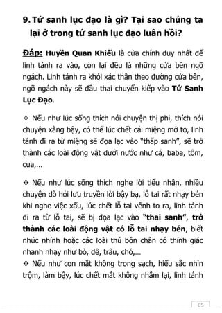 65
9. Tứ sanh lục đạo là gì? Tại sao chúng ta
lại ở trong tứ sanh lục đạo luân hồi?
Đáp: Huyền Quan Khiếu là cửa chính duy nhất để
linh tánh ra vào, còn lại đều là những cửa bên ngõ
ngách. Linh tánh ra khỏi xác thân theo đường cửa bên,
ngõ ngách này sẽ đầu thai chuyển kiếp vào Tứ Sanh
Lục Đạo.
 Nếu như lúc sống thích nói chuyện thị phi, thích nói
chuyện xằng bậy, có thể lúc chết cái miệng mở to, linh
tánh đi ra từ miệng sẽ đọa lạc vào “thấp sanh”, sẽ trở
thành các loài động vật dưới nước như cá, baba, tôm,
cua,…
 Nếu như lúc sống thích nghe lời tiểu nhân, nhiều
chuyện dò hỏi lưu truyền lời bậy bạ, lỗ tai rất nhạy bén
khi nghe việc xấu, lúc chết lỗ tai vểnh to ra, linh tánh
đi ra từ lỗ tai, sẽ bị đọa lạc vào “thai sanh”, trở
thành các loài động vật có lỗ tai nhạy bén, biết
nhúc nhính hoặc các loài thú bốn chân có thính giác
nhanh nhạy như bò, dê, trâu, chó,…
 Nếu như con mắt không trong sạch, hiếu sắc nhìn
trộm, làm bậy, lúc chết mắt không nhắm lại, linh tánh
 