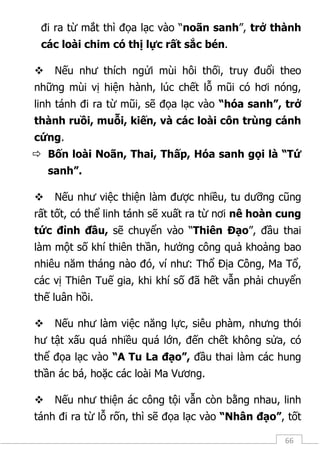 66
đi ra từ mắt thì đọa lạc vào “noãn sanh”, trở thành
các loài chim có thị lực rất sắc bén.
 Nếu như thích ngửi mùi hôi thối, truy đuổi theo
những mùi vị hiện hành, lúc chết lỗ mũi có hơi nóng,
linh tánh đi ra từ mũi, sẽ đọa lạc vào “hóa sanh”, trở
thành ruồi, muỗi, kiến, và các loài côn trùng cánh
cứng.
 Bốn loài Noãn, Thai, Thấp, Hóa sanh gọi là “Tứ
sanh”.
 Nếu như việc thiện làm được nhiều, tu dưỡng cũng
rất tốt, có thể linh tánh sẽ xuất ra từ nơi nê hoàn cung
tức đỉnh đầu, sẽ chuyển vào “Thiên Đạo”, đầu thai
làm một số khí thiên thần, hưởng công quả khoảng bao
nhiêu năm tháng nào đó, ví như: Thổ Địa Công, Ma Tổ,
các vị Thiên Tuế gia, khi khí số đã hết vẫn phải chuyển
thế luân hồi.
 Nếu như làm việc năng lực, siêu phàm, nhưng thói
hư tật xấu quá nhiều quá lớn, đến chết không sửa, có
thể đọa lạc vào “A Tu La đạo”, đầu thai làm các hung
thần ác bá, hoặc các loài Ma Vương.
 Nếu như thiện ác công tội vẫn còn bằng nhau, linh
tánh đi ra từ lỗ rốn, thì sẽ đọa lạc vào “Nhân đạo”, tốt
 
