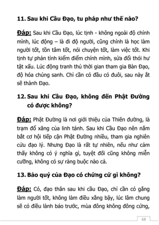 68
11. Sau khi Cầu Đạo, tu pháp như thế nào?
Đáp: Sau khi Cầu Đạo, lúc tịnh - không ngoài độ chính
mình, lúc động – là đi độ người, cũng chính là học làm
người tốt, tồn tâm tốt, nói chuyện tốt, làm việc tốt. Khi
tịnh tự phản tỉnh kiểm điểm chính mình, sửa đổi thói hư
tật xấu. Lúc động tranh thủ thời gian tham gia Bàn Đạo,
độ hóa chúng sanh. Chỉ cần có đầu có đuôi, sau này ắt
sẽ thành Đạo.
12. Sau khi Cầu Đạo, không đến Phật Đường
có được không?
Đáp: Phật Đường là nơi giới thiệu của Thiên đường, là
trạm đổ xăng của linh tánh. Sau khi Cầu Đạo nên nắm
bắt cơ hội tiếp cận Phật Đường nhiều, tham gia nghiên
cứu đạo lý. Nhưng Đạo là rất tự nhiên, nếu như cảm
thấy không có ý nghĩa gì, tuyệt đối cũng không miễn
cưỡng, không có sự ràng buộc nào cả.
13. Bảo quý của Đạo có chứng cứ gì không?
Đáp: Có, đạo thân sau khi cầu Đạo, chỉ cần có gắng
làm người tốt, không làm điều xằng bậy, lúc lâm chung
sẽ có điều lành báo trước, mùa đông không đông cứng,
 