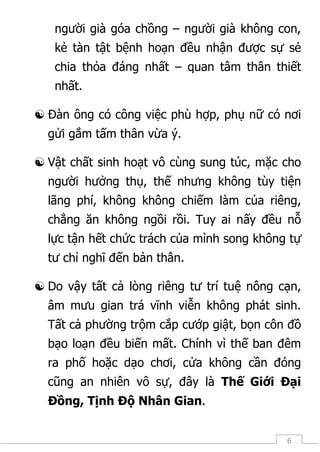 6
người già góa chồng – người già không con,
kẻ tàn tật bệnh hoạn đều nhận được sự sẻ
chia thỏa đáng nhất – quan tâm thân thiết
nhất.
 Đàn ông có công việc phù hợp, phụ nữ có nơi
gửi gắm tấm thân vừa ý.
 Vật chất sinh hoạt vô cùng sung túc, mặc cho
người hưởng thụ, thế nhưng không tùy tiện
lãng phí, không không chiếm làm của riêng,
chẳng ăn không ngồi rồi. Tuy ai nấy đều nỗ
lực tận hết chức trách của mình song không tự
tư chỉ nghĩ đến bản thân.
 Do vậy tất cả lòng riêng tư trí tuệ nông cạn,
âm mưu gian trá vĩnh viễn không phát sinh.
Tất cả phường trộm cắp cướp giật, bọn côn đồ
bạo loạn đều biến mất. Chính vì thế ban đêm
ra phố hoặc dạo chơi, cửa không cần đóng
cũng an nhiên vô sự, đây là Thế Giới Đại
Đồng, Tịnh Độ Nhân Gian.
 