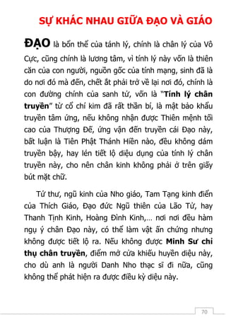 70
SỰ KHÁC NHAU GIỮA ĐẠO VÀ GIÁO
ĐẠO là bổn thể của tánh lý, chính là chân lý của Vô
Cực, cũng chính là lương tâm, vì tính lý này vốn là thiên
căn của con người, nguồn gốc của tính mạng, sinh đã là
do nơi đó mà đến, chết ắt phải trở về lại nơi đó, chính là
con đường chính của sanh tử, vốn là “Tính lý chân
truyền” từ cổ chí kim đã rất thần bí, là mật bảo khẩu
truyền tâm ứng, nếu không nhận được Thiên mệnh tối
cao của Thượng Đế, ứng vận đến truyền cái Đạo này,
bất luận là Tiên Phật Thánh Hiền nào, đều không dám
truyền bậy, hay lén tiết lộ diệu dụng của tính lý chân
truyền này, cho nên chân kinh không phải ở trên giấy
bút mặt chữ.
Tứ thư, ngũ kinh của Nho giáo, Tam Tạng kinh điển
của Thích Giáo, Đạo đức Ngũ thiên của Lão Tử, hay
Thanh Tịnh Kinh, Hoàng Đình Kinh,… nơi nơi đều hàm
ngụ ý chân Đạo này, có thể làm vật ấn chứng nhưng
không được tiết lộ ra. Nếu không được Minh Sư chỉ
thụ chân truyền, điểm mở cửa khiếu huyền diệu này,
cho dù anh là người Danh Nho thạc sĩ đi nữa, cũng
không thể phát hiện ra được điều kỳ diệu này.
 
