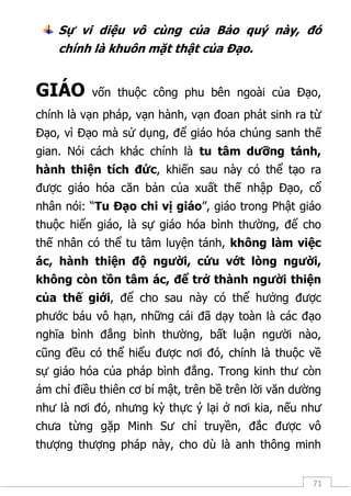 71
Sự vi diệu vô cùng của Bảo quý này, đó
chính là khuôn mặt thật của Đạo.
GIÁO vốn thuộc công phu bên ngoài của Đạo,
chính là vạn pháp, vạn hành, vạn đoan phát sinh ra từ
Đạo, vì Đạo mà sử dụng, để giáo hóa chúng sanh thế
gian. Nói cách khác chính là tu tâm dưỡng tánh,
hành thiện tích đức, khiến sau này có thể tạo ra
được giáo hóa căn bản của xuất thế nhập Đạo, cổ
nhân nói: “Tu Đạo chi vị giáo”, giáo trong Phật giáo
thuộc hiển giáo, là sự giáo hóa bình thường, để cho
thế nhân có thể tu tâm luyện tánh, không làm việc
ác, hành thiện độ người, cứu vớt lòng người,
không còn tồn tâm ác, để trở thành người thiện
của thế giới, để cho sau này có thể hưởng được
phước báu vô hạn, những cái đã dạy toàn là các đạo
nghĩa bình đẳng bình thường, bất luận người nào,
cũng đều có thể hiểu được nơi đó, chính là thuộc về
sự giáo hóa của pháp bình đẳng. Trong kinh thư còn
ám chỉ điều thiên cơ bí mật, trên bề trên lời văn dường
như là nơi đó, nhưng kỳ thực ý lại ở nơi kia, nếu như
chưa từng gặp Minh Sư chỉ truyền, đắc được vô
thượng thượng pháp này, cho dù là anh thông minh
 