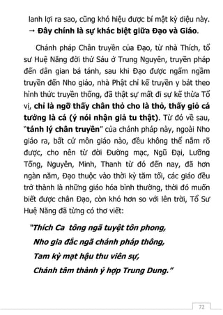 72
lanh lợi ra sao, cũng khó hiệu được bí mật kỳ diệu này.
 Đây chính là sự khác biệt giữa Đạo và Giáo.
Chánh pháp Chân truyền của Đạo, từ nhà Thích, tổ
sư Huệ Năng đời thứ Sáu ở Trung Nguyên, truyền pháp
đến dân gian bá tánh, sau khi Đạo được ngấm ngầm
truyền đến Nho giáo, nhà Phật chỉ kế truyền y bát theo
hình thức truyền thống, đã thật sự mất đi sự kế thừa Tổ
vị, chỉ là ngỡ thấy chân thỏ cho là thỏ, thấy giỏ cá
tưởng là cá (ý nói nhận giả tu thật). Từ đó về sau,
“tánh lý chân truyền” của chánh pháp này, ngoài Nho
giáo ra, bất cứ môn giáo nào, đều không thể nắm rõ
được, cho nên từ đời Đường mạc, Ngũ Đại, Lưỡng
Tống, Nguyên, Minh, Thanh từ đó đến nay, đã hơn
ngàn năm, Đạo thuộc vào thời kỳ tăm tối, các giáo đều
trở thành là những giáo hóa bình thường, thời đó muốn
biết được chân Đạo, còn khó hơn so với lên trời, Tổ Sư
Huệ Năng đã từng có thơ viết:
“Thích Ca tông ngã tuyệt tôn phong,
Nho gia đắc ngã chánh pháp thông,
Tam kỳ mạt hậu thu viên sự,
Chánh tâm thành ý hợp Trung Dung.”
 