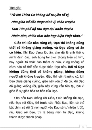 73
Thơ giải:
“Từ khi Thích Ca không kế truyền tổ vị,
Nho giáo kế đắc được tánh lý chân truyền
Tam Tào phổ độ thu dọn đại nhân duyên
Nhân tâm, thiên tâm hòa hợp hiện Phật tánh.”
Giáo thì lúc nào cũng có, Đạo thì không đúng
thời sẽ không giáng xuống, và Đạo cũng có ẩn
có hiện. Khi Đạo đang lúc ẩn, cho dù là anh thông
minh đĩnh đạc, anh hùng tài giỏi, thông hiểu cổ kim,
hay người trí thức cao thâm đi nữa, cũng không có
cách nào có thể đắc được chân Đạo này. Bởi vì Đạo
không đúng thời sẽ không giáng, không đúng
người sẽ không truyền. Giáo thì luôn thường có, khi
Đạo chưa giáng xuống, giáo này vốn dĩ đã có, khi Đạo
đã giáng xuống rồi, giáo này cũng vẫn tồn tại, bởi vì
giáo là sự giáo hóa cơ bản của Đạo.
Cho nên Đạo không rời Giáo, Giáo không rời Đạo,
nếu Đạo rời Giáo, thì trước cửa Phật Đạo, liền có thể
bắt chim sẻ rồi (ý nói người vào Đạo sẽ tự nhiên ít đi),
nếu Giáo rời Đạo, thì là bàng môn tà Đạo, không
thành được chánh pháp.
 