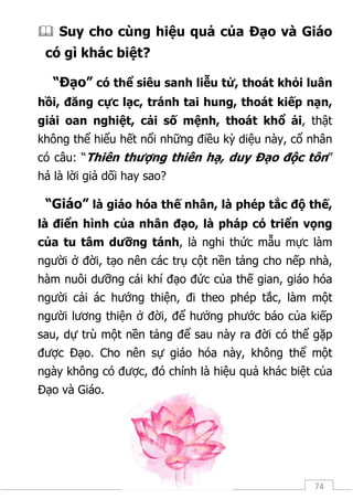 74
 Suy cho cùng hiệu quả của Đạo và Giáo
có gì khác biệt?
“Đạo” có thể siêu sanh liễu tử, thoát khỏi luân
hồi, đăng cực lạc, tránh tai hung, thoát kiếp nạn,
giải oan nghiệt, cải số mệnh, thoát khổ ải, thật
không thể hiểu hết nổi những điều kỳ diệu này, cổ nhân
có câu: “Thiên thượng thiên hạ, duy Đạo độc tôn”
há là lời giả dối hay sao?
“Giáo” là giáo hóa thế nhân, là phép tắc độ thế,
là điển hình của nhân đạo, là pháp có triển vọng
của tu tâm dưỡng tánh, là nghi thức mẫu mực làm
người ở đời, tạo nên các trụ cột nền tảng cho nếp nhà,
hàm nuôi dưỡng cái khí đạo đức của thế gian, giáo hóa
người cải ác hướng thiện, đi theo phép tắc, làm một
người lương thiện ở đời, để hưởng phước báo của kiếp
sau, dự trù một nền tảng để sau này ra đời có thể gặp
được Đạo. Cho nên sự giáo hóa này, không thể một
ngày không có được, đó chính là hiệu quả khác biệt của
Đạo và Giáo.
 