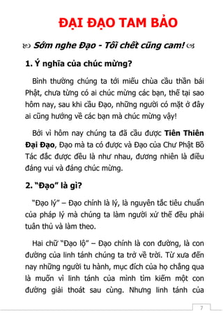 7
ĐẠI ĐẠO TAM BẢO
 Sớm nghe Đạo - Tối chết cũng cam! 
1. Ý nghĩa của chúc mừng?
Bình thường chúng ta tới miếu chùa cầu thần bái
Phật, chưa từng có ai chúc mừng các bạn, thế tại sao
hôm nay, sau khi cầu Đạo, những người có mặt ở đây
ai cũng hướng về các bạn mà chúc mừng vậy!
Bởi vì hôm nay chúng ta đã cầu được Tiên Thiên
Đại Đạo, Đạo mà ta có được và Đạo của Chư Phật Bồ
Tác đắc được đều là như nhau, đương nhiên là điều
đáng vui và đáng chúc mừng.
2. “Đạo” là gì?
“Đạo lý” – Đạo chính là lý, là nguyên tắc tiêu chuẩn
của pháp lý mà chúng ta làm người xử thế đều phải
tuân thủ và làm theo.
Hai chữ “Đạo lộ” – Đạo chính là con đường, là con
đường của linh tánh chúng ta trở về trời. Từ xưa đến
nay những người tu hành, mục đích của họ chẳng qua
là muốn vì linh tánh của mình tìm kiếm một con
đường giải thoát sau cùng. Nhưng linh tánh của
 