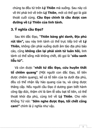8
chúng ta đều từ trên Lý Thiên mà xuống. Sau này có
về thì phải trở về trên Lý Thiên, mới có thể gọi là giải
thoát cuối cùng. Cầu Đạo chính là cầu được con
đường về Lý Thiên của linh tánh.
3. Ý nghĩa cầu Đạo?
Sau khi đắc Đạo, “Thiên bảng ghi danh, Địa phủ
rút tên”, sau này linh tánh có thể trực tiếp trở về Lý
Thiên, không cần phải xuống dưới âm tào địa phủ báo
cáo, cũng không cần lại phải sinh tử luân hồi, linh
tánh có thể sống mãi không chết, đó gọi là “siêu sanh
liễu tử”.
Và còn được “nhất tử đắc Đạo, cửu huyền thất
tổ chiêm quang” (Một người con đắc Đạo, tổ tiên
được chiêm quang), kể cả tổ tiên của ta dưới địa phủ,
đều có thể nhận lấy hào quang của ta, và càng được
thăng cấp. Nếu người cầu Đạo ở dương gian biết hành
công lập đức, thậm chí là làm lễ siêu bạt tổ tiên, có thể
thoát khỏi địa phủ, cùng trở về Lý Thiên. Cho nên
Khổng Tử nói: “Sớm nghe được Đạo, tối chết cũng
cam!” chính là ý nghĩa như vậy.
 