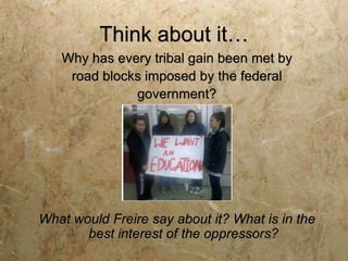 Think about it…
   Why has every tribal gain been met by
    road blocks imposed by the federal
              government?




What would Freire say about it? What is in the
       best interest of the oppressors?
 